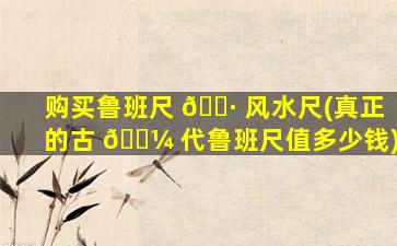 购买鲁班尺 🌷 风水尺(真正的古 🌼 代鲁班尺值多少钱)